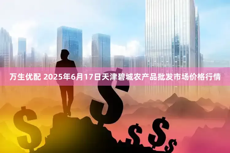 万生优配 2025年6月17日天津碧城农产品批发市场价格行情