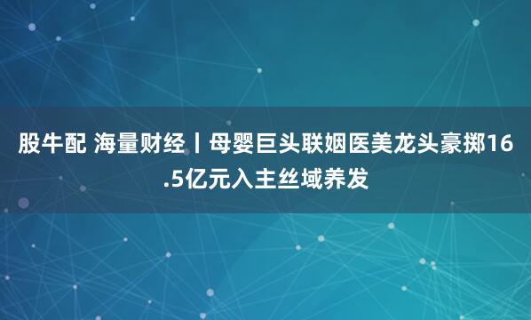 股牛配 海量财经丨母婴巨头联姻医美龙头豪掷16.5亿元入主丝域养发