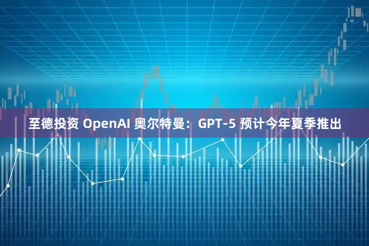 至德投资 OpenAI 奥尔特曼：GPT-5 预计今年夏季推出