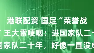 港联配资 国足“荣誉战”明晚开打 王大雷哽咽：进国家队二十年，好像一直没成功过