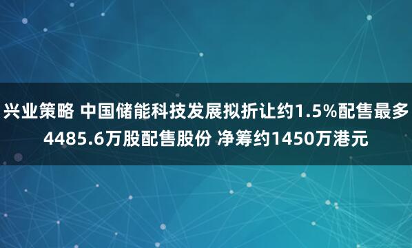 兴业策略 中国储能科技发展拟折让约1.5%配售最多4485.6万股配售股份 净筹约1450万港元