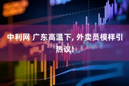 中利网 广东高温下, 外卖员模样引热议!