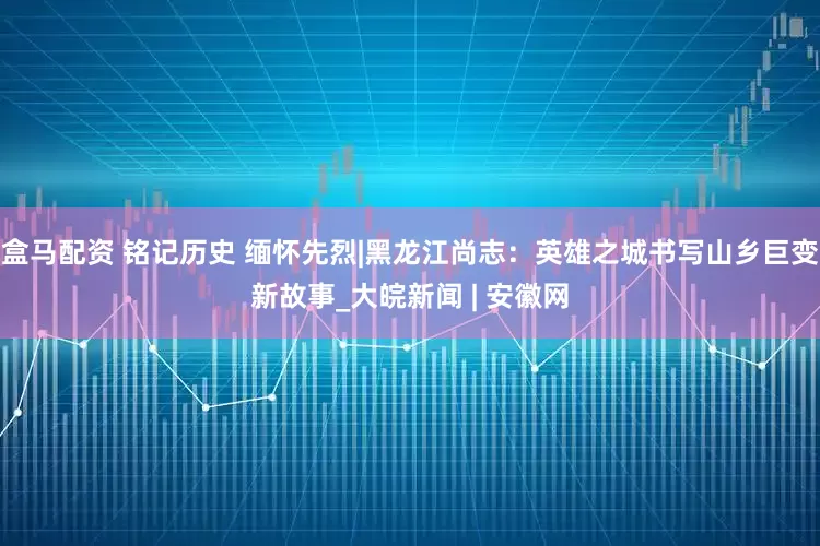 盒马配资 铭记历史 缅怀先烈|黑龙江尚志：英雄之城书写山乡巨变新故事_大皖新闻 | 安徽网