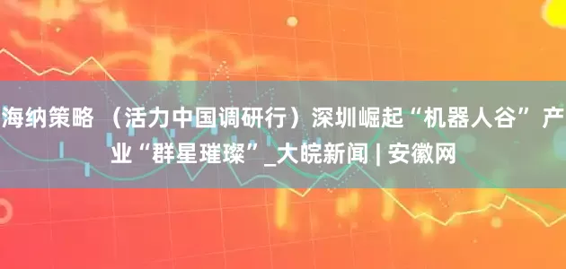 海纳策略 （活力中国调研行）深圳崛起“机器人谷” 产业“群星璀璨”_大皖新闻 | 安徽网
