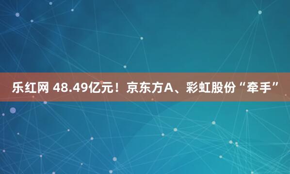 乐红网 48.49亿元！京东方A、彩虹股份“牵手”
