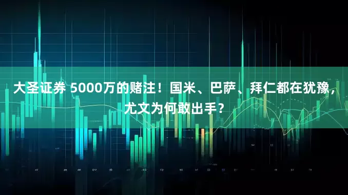 大圣证券 5000万的赌注！国米、巴萨、拜仁都在犹豫，尤文为何敢出手？
