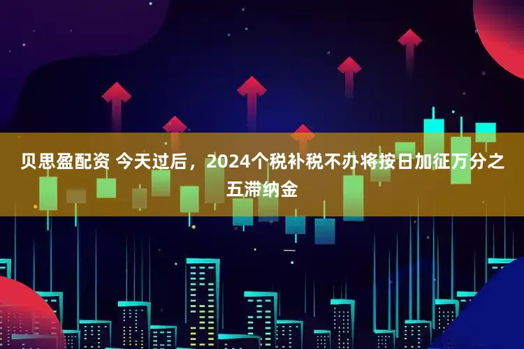 贝思盈配资 今天过后，2024个税补税不办将按日加征万分之五滞纳金