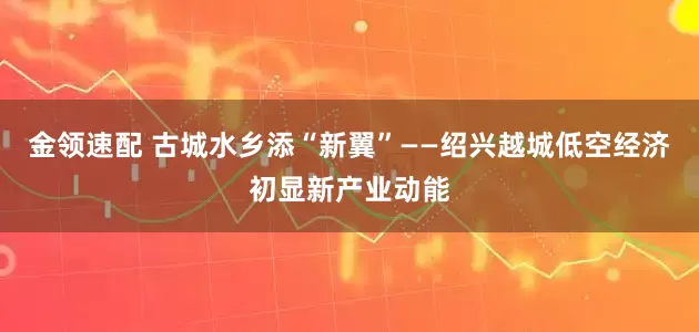 金领速配 古城水乡添“新翼”——绍兴越城低空经济初显新产业动能