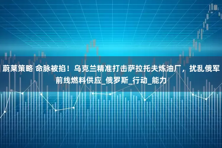 蔚莱策略 命脉被掐！乌克兰精准打击萨拉托夫炼油厂，扰乱俄军前线燃料供应_俄罗斯_行动_能力