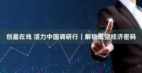 创盈在线 活力中国调研行｜解锁低空经济密码