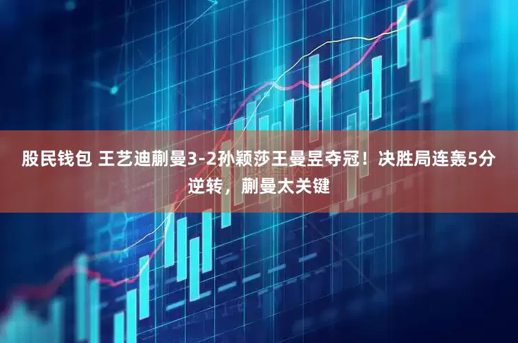 股民钱包 王艺迪蒯曼3-2孙颖莎王曼昱夺冠！决胜局连轰5分逆转，蒯曼太关键