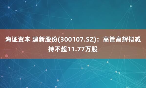 海证资本 建新股份(300107.SZ)：高管高辉拟减持不超11.77万股