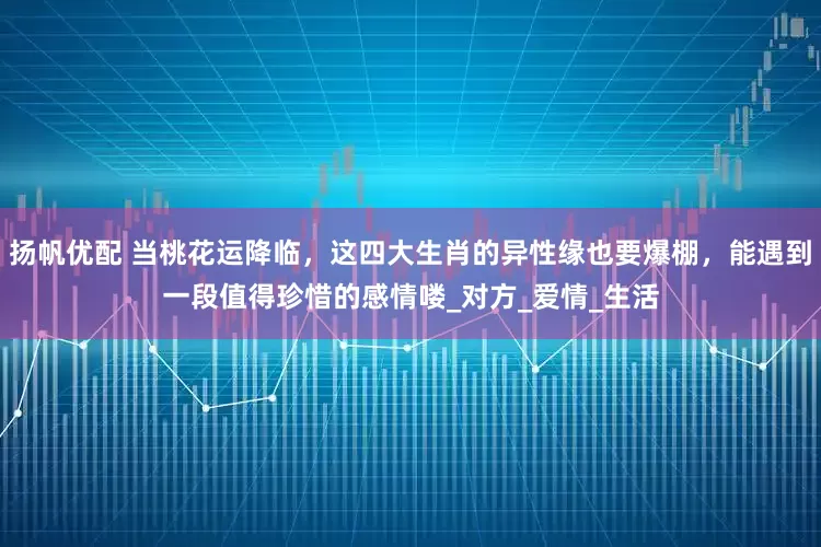 扬帆优配 当桃花运降临，这四大生肖的异性缘也要爆棚，能遇到一段值得珍惜的感情喽_对方_爱情_生活