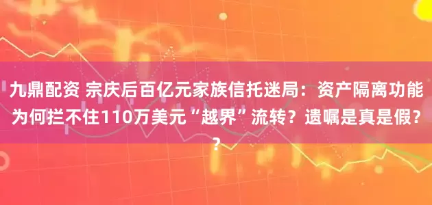 九鼎配资 宗庆后百亿元家族信托迷局：资产隔离功能为何拦不住110万美元“越界”流转？遗嘱是真是假？