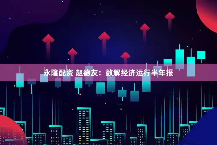 永隆配资 赵德友：数解经济运行半年报