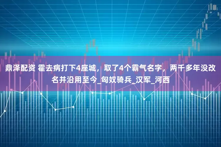 鼎泽配资 霍去病打下4座城，取了4个霸气名字，两千多年没改名并沿用至今_匈奴骑兵_汉军_河西