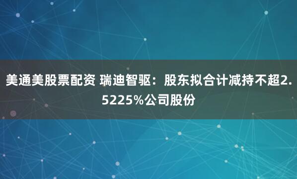 美通美股票配资 瑞迪智驱：股东拟合计减持不超2.5225%公司股份