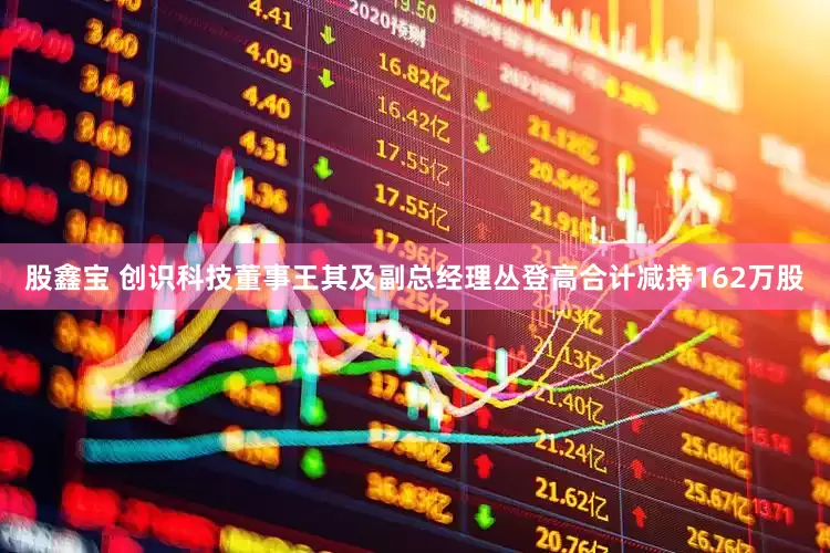 股鑫宝 创识科技董事王其及副总经理丛登高合计减持162万股