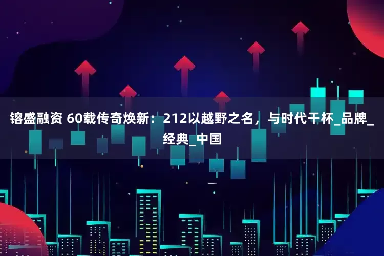 镕盛融资 60载传奇焕新：212以越野之名，与时代干杯_品牌_经典_中国