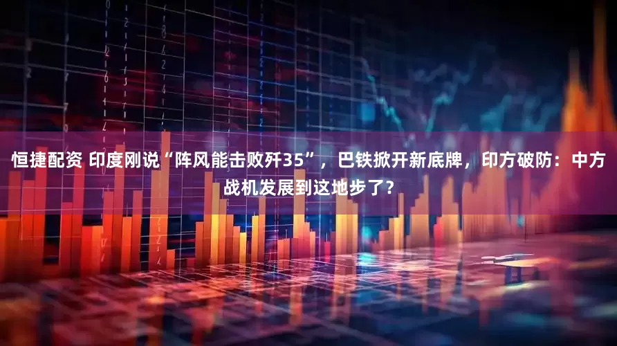 恒捷配资 印度刚说“阵风能击败歼35”，巴铁掀开新底牌，印方破防：中方战机发展到这地步了？