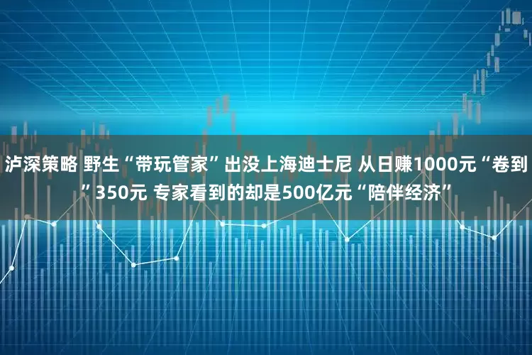 泸深策略 野生“带玩管家”出没上海迪士尼 从日赚1000元“卷到”350元 专家看到的却是500亿元“陪伴经济”