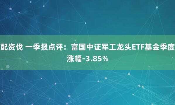 配资伐 一季报点评：富国中证军工龙头ETF基金季度涨幅-3.85%
