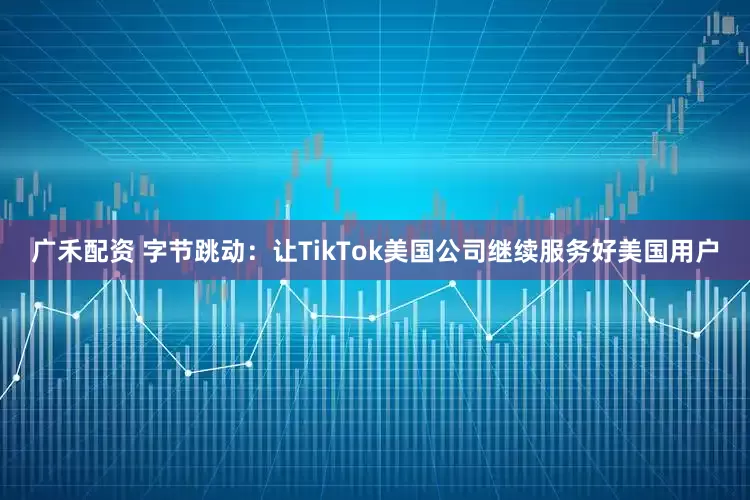 广禾配资 字节跳动：让TikTok美国公司继续服务好美国用户