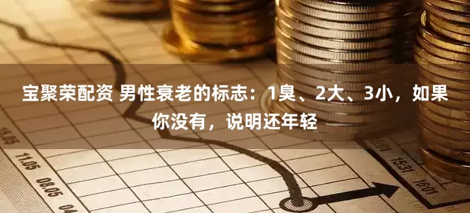 宝聚荣配资 男性衰老的标志：1臭、2大、3小，如果你没有，说明还年轻