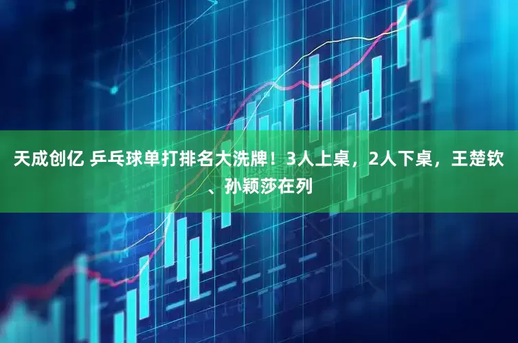 天成创亿 乒乓球单打排名大洗牌！3人上桌，2人下桌，王楚钦、孙颖莎在列